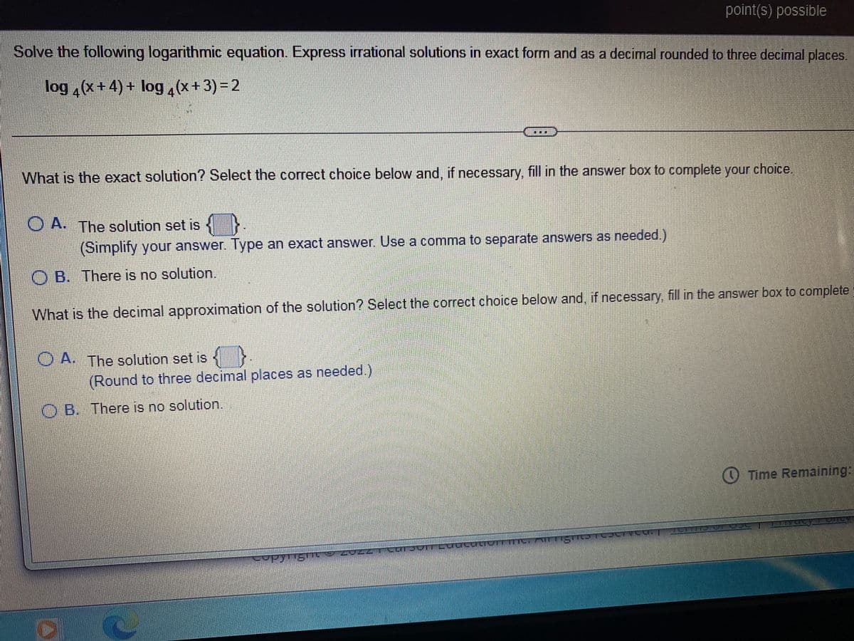 point(s) possible
Solve the following logarithmic equation. Express irrational solutions in exact form and as a decimal rounded to three decimal places.
log(x+4)+ log(x+3)=2
What is the exact solution? Select the correct choice below and, if necessary, fill in the answer box to complete your choice.
OA. The solution set is {
(Simplify your answer. Type an exact answer. Use a comma to separate answers as needed.)
OB. There is no solution.
What is the decimal approximation of the solution? Select the correct choice below and, if necessary, fill in the answer box to complete
A. The solution set is
(Round to three decimal places as needed.)
OB. There is no solution.
Time Remaining:
-repli
CUTJUTT LUUCQUIUTT™
copyright