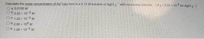 Calculate the molar concentration of Ag (aa) kons in a 2.12 M solution of AgCl 2 with no excese chloride. (Kr-2.50 10 5 for AgCl 2)
O a 0.0100 M
Ob2,52 x 10 2 M
Oc , 20 - 10 2 M
Od 2 50 x 105 M
Oe 1.28 x 102 M
