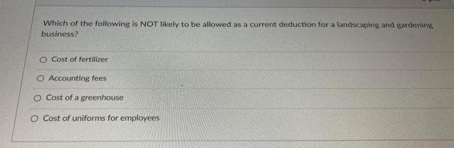 Which of the following is NOT likely to be allowed as a current deduction for a landscaping and gardening
business?
O Cost of fertilizer
O Accounting fees
O Cost of a greenhouse
O Cost of uniforms for employees
