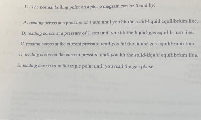 11. The normal boiling point on a phase diagram can be found by:
A. reading across at a pressure of 1 atm until you hit the solid-liquid equilibrium line.
B. reading across at a pressure of 1 atm until you hit the liquid-gas equilibrium line.
C. reading across at the current pressure until you hit the liquid-gas equilibrium line.
D. reading across at the current pressure until you hit the solid-liquid equilibrium line.
E. reading across from the triple point until you read the gas phase.
