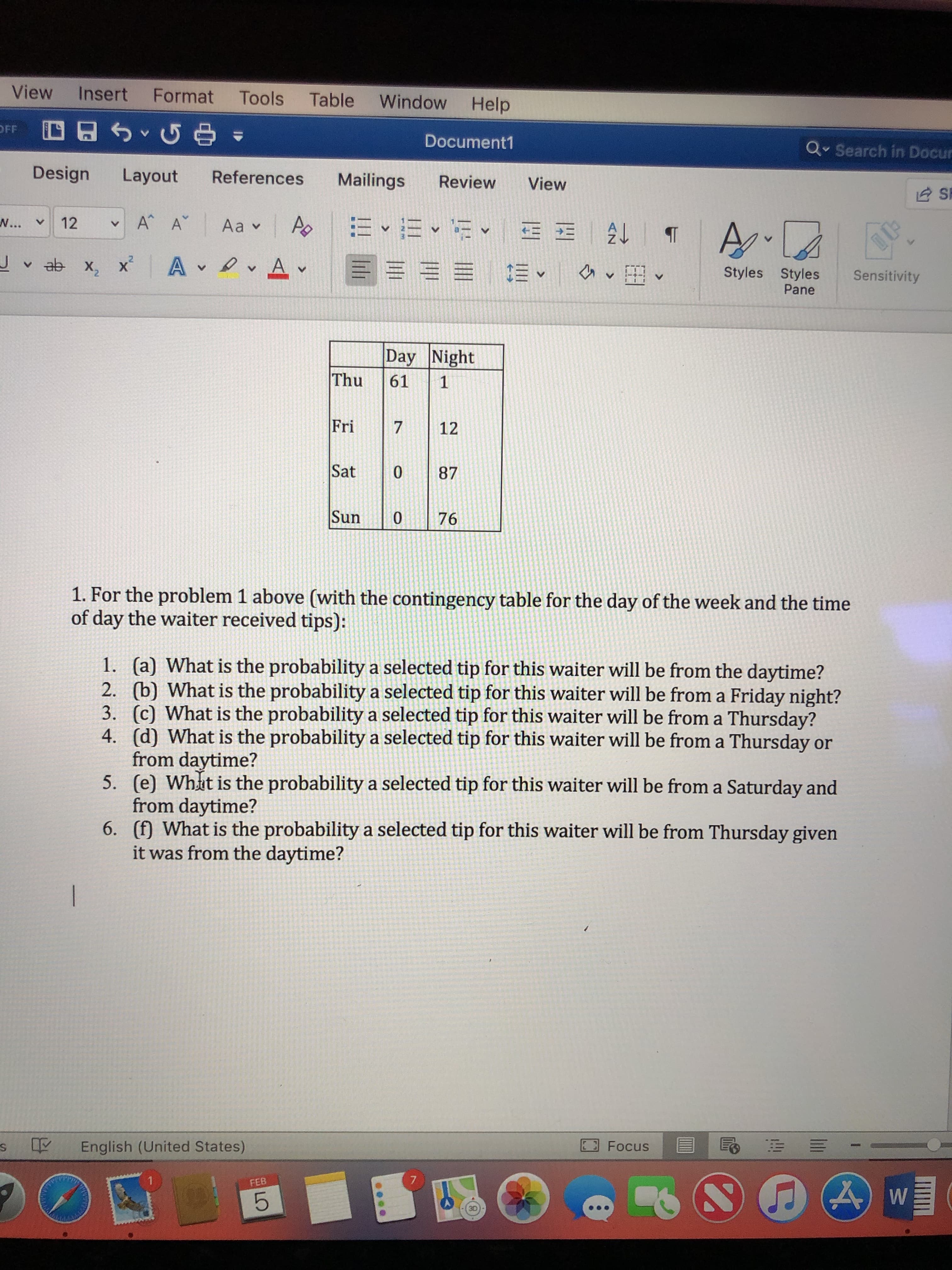 View Insert Format Tools Table Window Help
OFF
Document1
Q Search in Docur
Design Layout References Mailings Review View
X, X
Styles Styles Sensitivity
Pane
Day Night
Thu 61 1
Fr712
Sat 087
Sun 076
1. For the problem 1 above (with the contingency table for the day of the week and the time
of day the waiter received tips):
(a) What is the probability a selected tip for this waiter will be from the daytime?
(b) What is the probability a selected tip for this waiter will be from a Friday night?
(c) What is the probability a selected tip for this waiter will be from a Thursday?
(d) What is the probability a selected tip for this waiter will be from a Thursday or
from daytime?
(e) Whit is the probability a selected tip for this waiter will be from a Saturday and
from daytime?
(f) What is the probability a selected tip for this waiter will be from Thursday given
it was from the daytime?
1.
2.
3.
4.
5.
6.
s
English (United States)
Focus
FEB
30
