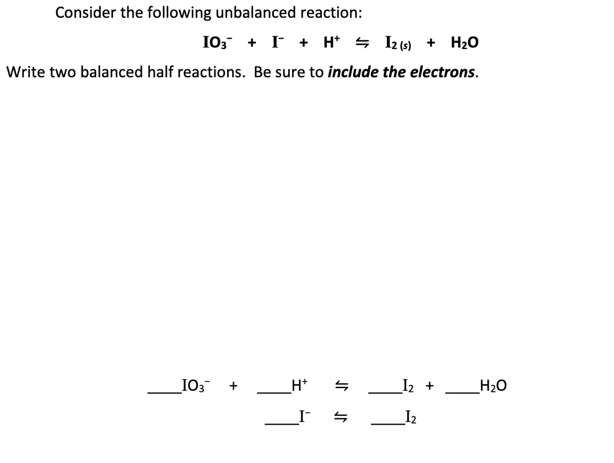 Consider the following unbalanced reaction:
I03 + I +
H* 4 I2 (s) + H20
Write two balanced half reactions. Be sure to include the electrons.
_IO3
H+
I2 +
H2O
+
I2
JN
