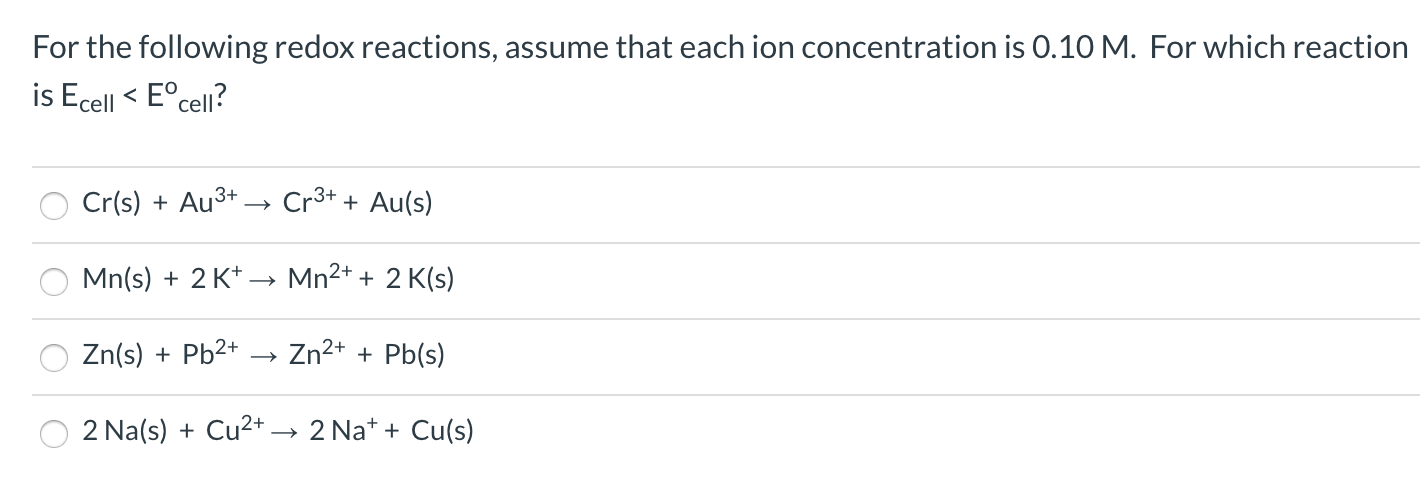 For the following redox reactions, assume that each ion concentration is 0.10 M. For which reaction
is Ecell < E°cell?
Cr(s) + Au3+
Cr3+ + Au(s)
Mn(s) + 2 K* –→ Mn2+ + 2 K(s)
Zn(s) + Pb2+
Zn2+ + Pb(s)
2 Na(s) + Cu2+
2 Na* + Cu(s)
