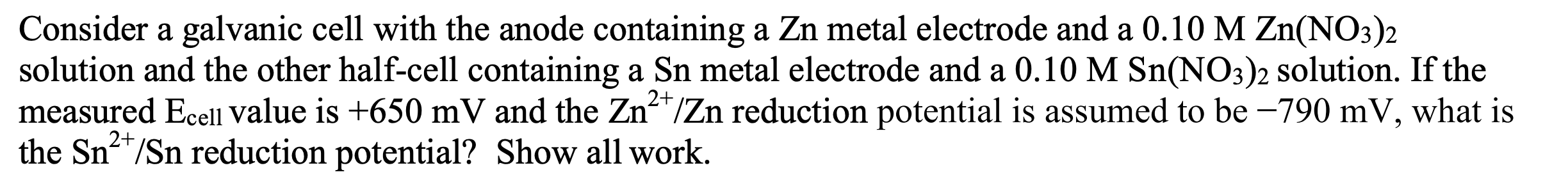 Consider a galvanic cell with the anode containing a Zn metal electrode and a 0.10 M Zn(NO3)2
solution and the other half-cell containing a Sn metal electrode and a 0.10 M Sn(NO3)2 solution. If the
measured Ecell value is +650 mV and the Zn*/Zn reduction potential is assumed to be –790 mV, what is
the Sn/Sn reduction potential? Show all work.
2+
2+
