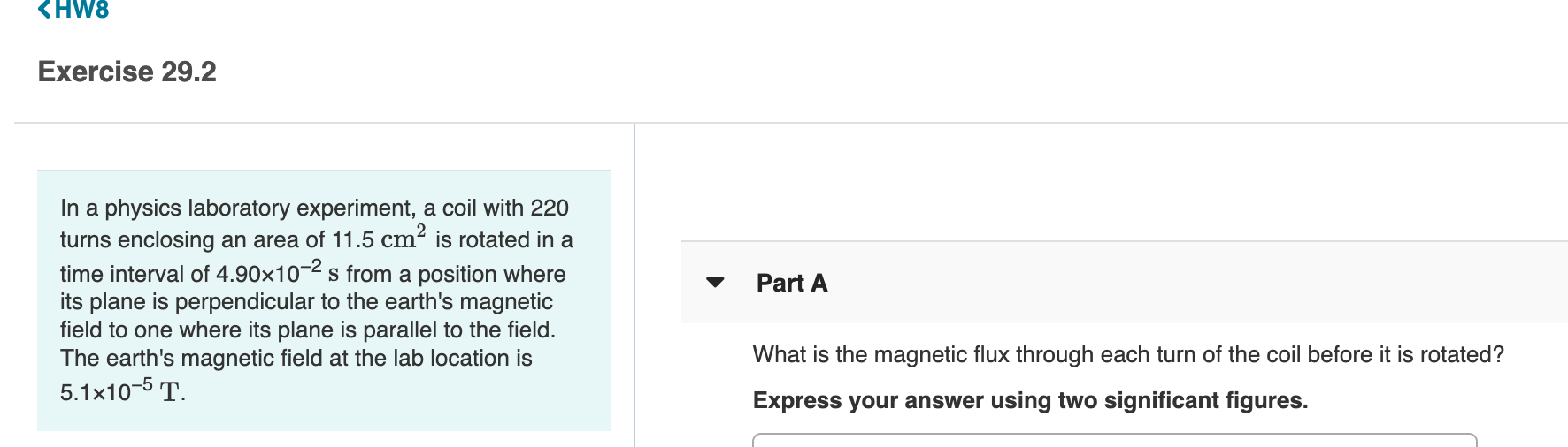 Exercise 29.2
In a physics laboratory experiment, a coil with 220
turns enclosing an area of 11.5 cm² is rotated in a
time interval of 4.90×10-2 s from a position where
its plane is perpendicular to the earth's magnetic
field to one where its plane is parallel to the field.
The earth's magnetic field at the lab location is
5.1x10-5 T.
Part A
What is the magnetic flux through each turn of the coil before it is rotated?
Express your answer using two significant figures.
