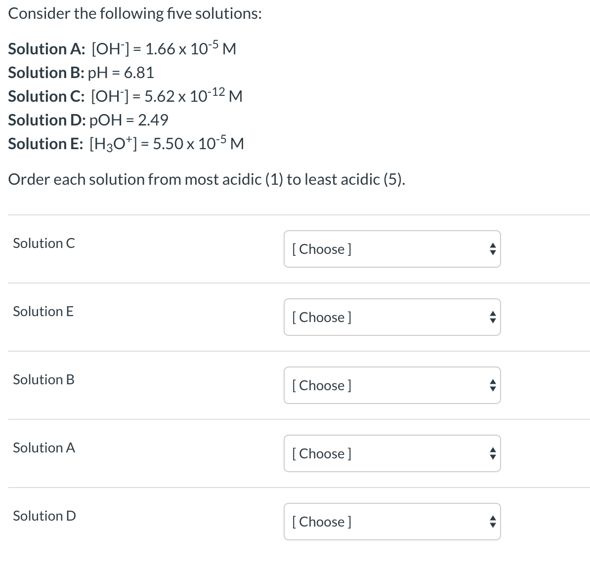 Consider the following five solutions:
Solution A: [OH'] = 1.66 x 10-5M
Solution B: pH = 6.81
%3D
Solution C: [OH"] = 5.62 x 10-12 M
Solution D: pOH = 2.49
Solution E: [H30*] = 5.50 x 10-5 M
%3D
Order each solution from most acidic (1) to least acidic (5).
Solution C
[Choose ]
Solution E
[Choose]
Solution B
[ Choose]
Solution A
[ Choose]
Solution D
[Choose]
