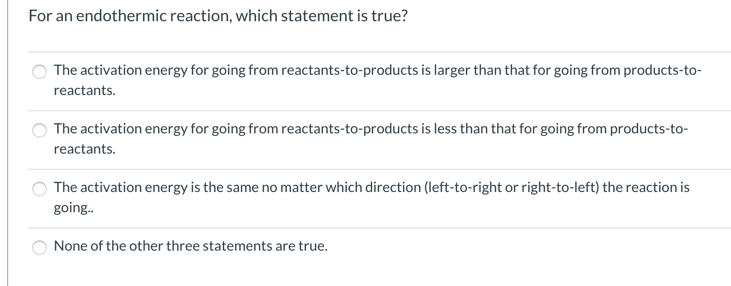 For an endothermic reaction, which statement is true?
The activation energy for going from reactants-to-products is larger than that for going from products-to-
reactants.
The activation energy for going from reactants-to-products is less than that for going from products-to-
reactants.
The activation energy is the same no matter which direction (left-to-right or right-to-left) the reaction is
going..
None of the other three statements are true.
