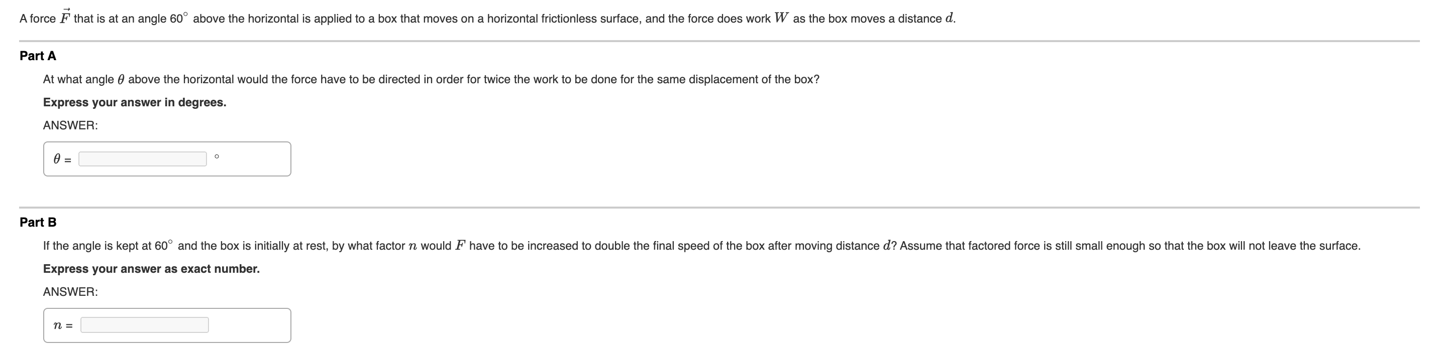 ### Force Applied to a Box on a Frictionless Surface

A force \( \vec{F} \) that is at an angle \( 60^\circ \) above the horizontal is applied to a box that moves on a horizontal frictionless surface, and the force does work \( W \) as the box moves a distance \( d \).

---

#### Part A
**Question:**
At what angle \( \theta \) above the horizontal would the force have to be directed in order for twice the work to be done for the same displacement of the box?

**Express your answer in degrees.**

**ANSWER:**

\[ \theta = \quad \text{\Large\underline{\hspace{100px}}}^\circ \]

---

#### Part B
**Question:**
If the angle is kept at \( 60^\circ \) and the box is initially at rest, by what factor \( n \) would \( F \) have to be increased to double the final speed of the box after moving distance \( d \)? Assume that the factored force is still small enough so that the box will not leave the surface.

**Express your answer as an exact number.**

**ANSWER:**

\[ n = \quad \text{\Large\underline{\hspace{100px}}} \]

---