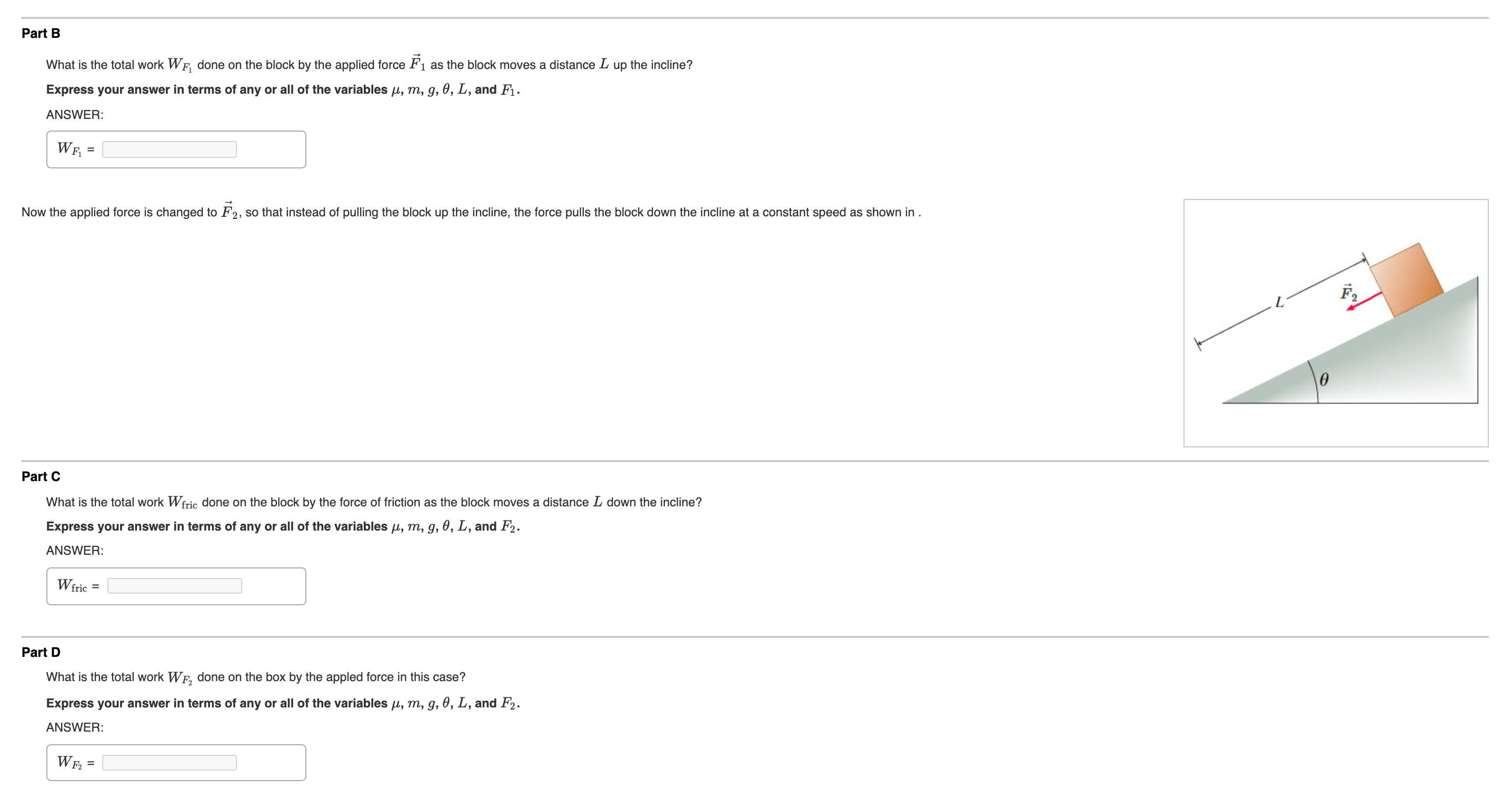 Part B
What is the total work WF, done on the block by the applied force F1 as the block moves a distance L up the incline?
Express your answer in terms of any or all of the variables µ, m, g, 0, L, and F1.
ANSWER:
Wr
Now the applied force is changed to F2, so that instead of pulling the block up the incline, the force pulls the block down the incline at a constant speed as shown in.
Part C
What is the total work Wfric done on the block by the force of friction as the block moves a distance L down the incline?
Express your answer in terms of any or all of the variables µ, m, g, 0, L, and F2.
ANSWER:
Wfric =
Part D
What is the total work WF, done on the box by the appled force in this case?
Express your answer in terms
any or all of the variables u, m, g, 0, L, and F2.
ANSWER:
WF.
