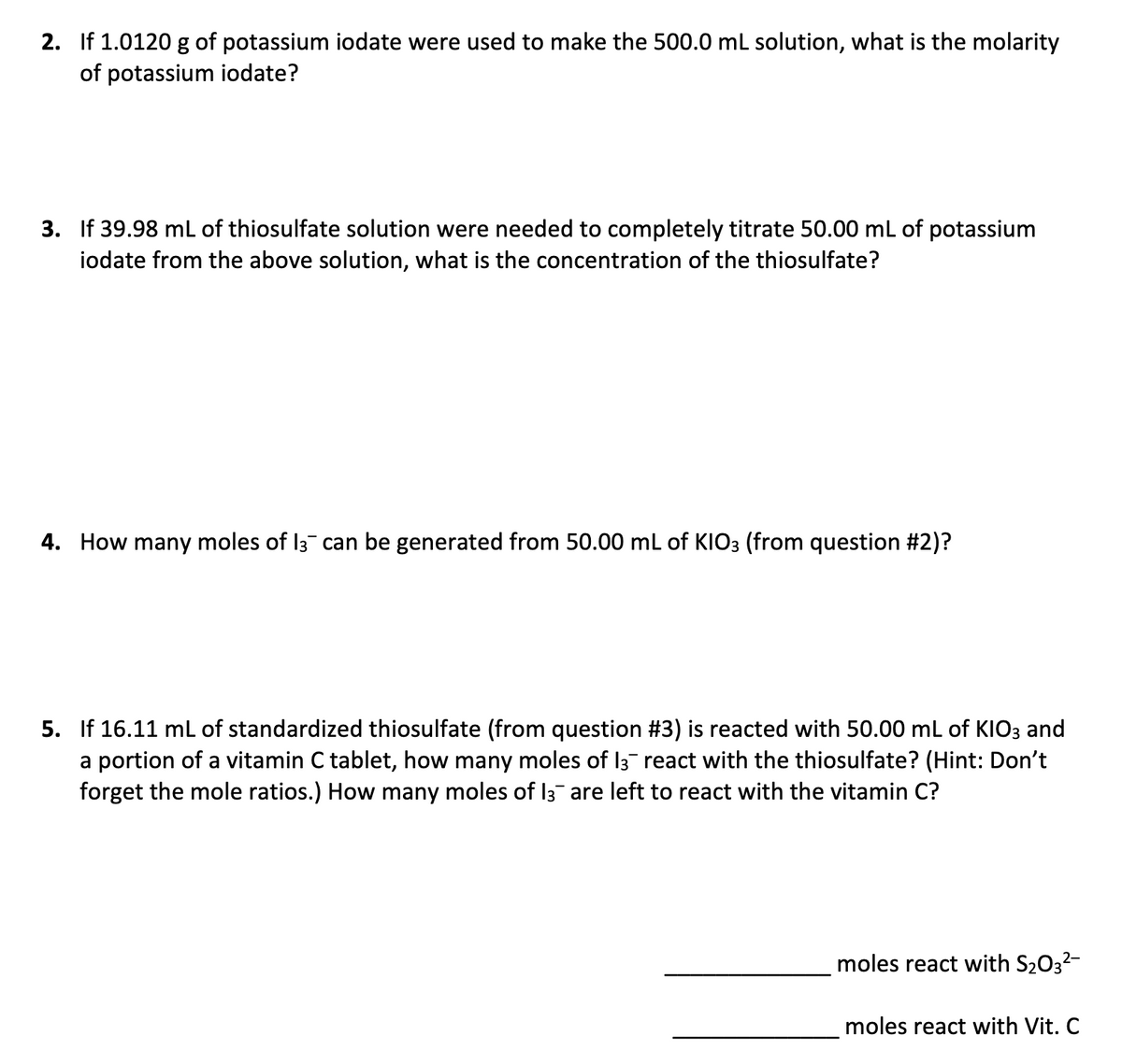 2. If 1.0120 g of potassium iodate were used to make the 500.0 mL solution, what is the molarity
of potassium iodate?
3. If 39.98 mL of thiosulfate solution were needed to completely titrate 50.00 mL of potassium
iodate from the above solution, what is the concentration of the thiosulfate?
4. How many moles of I3 can be generated from 50.00 mL of KIO3 (from question #2)?
5. If 16.11 mL of standardized thiosulfate (from question #3) is reacted with 50.00 mL of KIO3 and
a portion of a vitamin C tablet, how many moles of 13 react with the thiosulfate? (Hint: Don't
forget the mole ratios.) How many moles of I3¯ are left to react with the vitamin C?
moles react with S2032-
moles react with Vit. C
