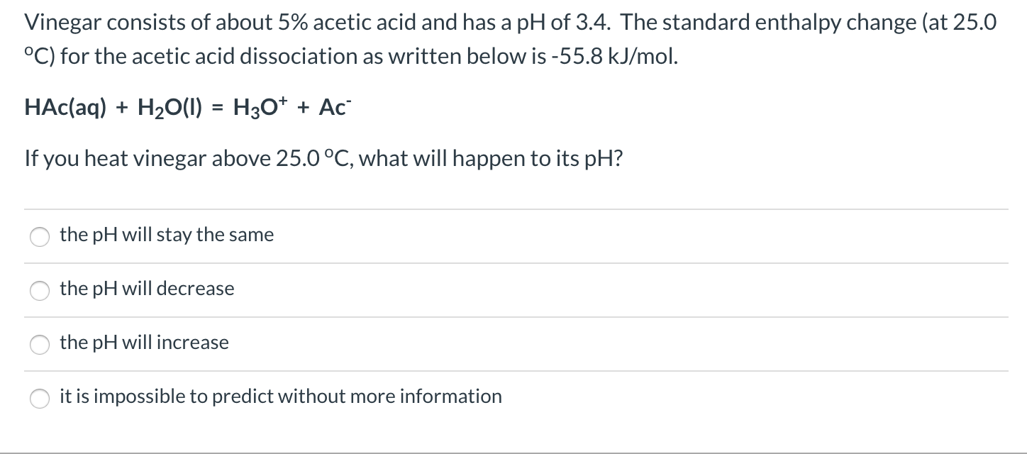 Vinegar consists of about 5% acetic acid and has a pH of 3.4. The standard enthalpy change (at 25.0
°C) for the acetic acid dissociation as written below is -55.8 kJ/mol.
HAc(aq) + H20(I) = H3O* + Ac
%3D
If you heat vinegar above 25.0 °C, what will happen to its pH?
the pH will stay the same
the pH will decrease
the pH will increase
it is impossible to predict without more information
