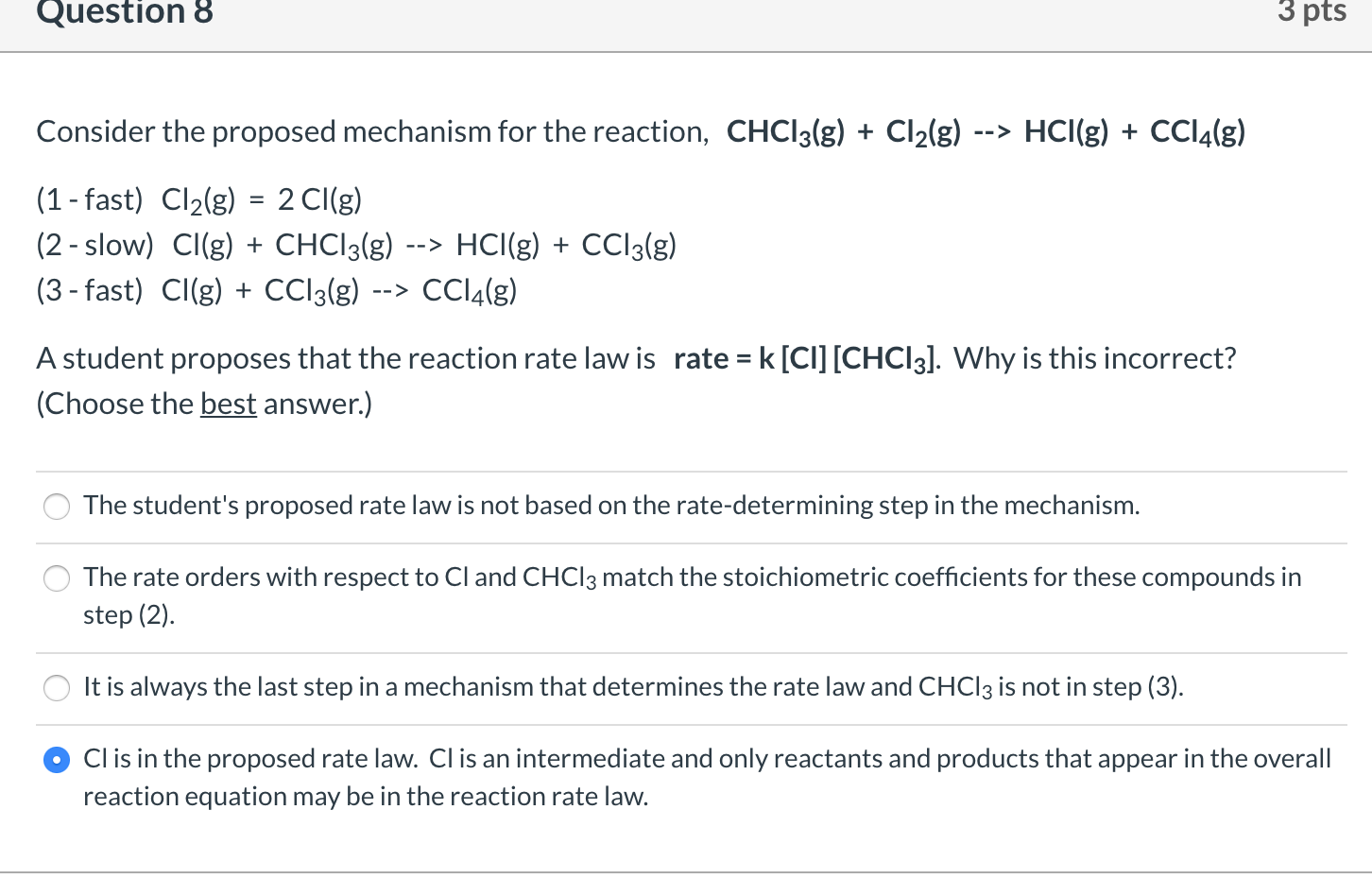 Consider the proposed mechanism for the reaction, CHCI3(g) + Cl2(g)
HCI(g) + CCI4(g)
-->
(1 - fast) Cl2(g) = 2 CI(g)
(2 - slow) CI(g) + CHCI3(g)
HCI(g) + CCI3(g)
-->
(3 - fast) CI(g) + CCI3(g)
-->
A student proposes that the reaction rate law is rate = k [CI] [CHCI3]. Why is this incorrect?
%3D
(Choose the best answer.)
The student's proposed rate law is not based on the rate-determining step in the mechanism.
The rate orders with respect to Cl and CHCI3 match the stoichiometric coefficients for these compounds in
step (2).
It is always the last step in a mechanism that determines the rate law and CHCI3 is not in step (3).
Clis in the proposed rate law. CI is an intermediate and only reactants and products that appear in the ove
reaction equation may be in the reaction rate law.
