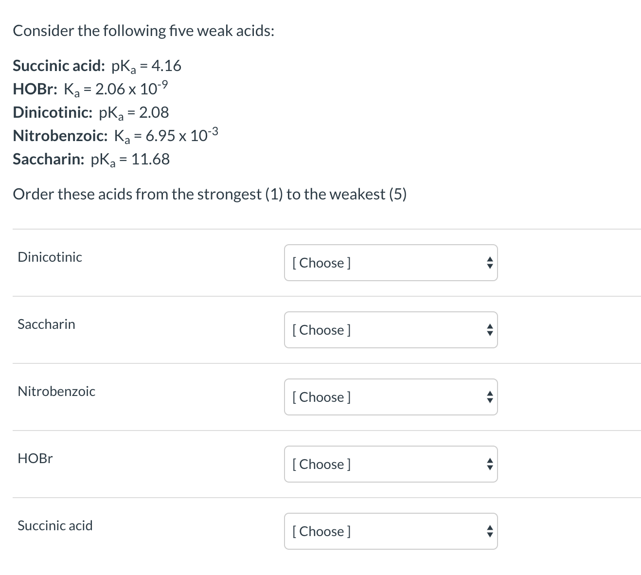 Consider the following five weak acids:
Succinic acid: pKa = 4.16
НOBr: Ka%3D 2.06 х 10°9
Dinicotinic: pKą = 2.08
Nitrobenzoic: Ka = 6.95 x 10-3
Saccharin: pKa = 11.68
Order these acids from the strongest (1) to the weakest (5)
Dinicotinic
[Choose]
Saccharin
[ Choose]
Nitrobenzoic
[Choose]
НOBr
[Choose]
Succinic acid
[Choose]
