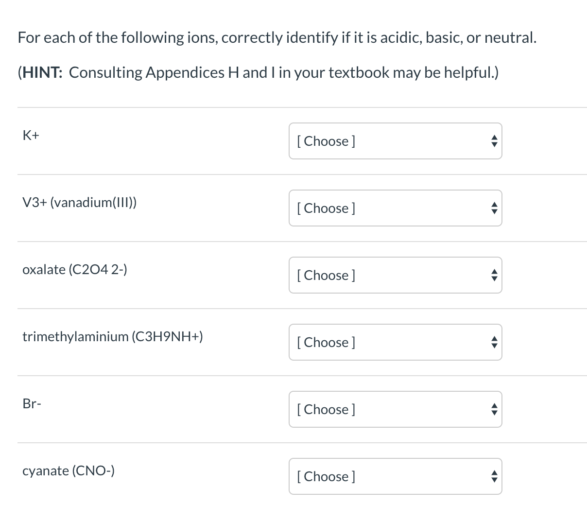 For each of the following ions, correctly identify if it is acidic, basic, or neutral.
(HINT: Consulting Appendices H and I in your textbook may be helpful.)
K+
[Choose]
V3+ (vanadium(III))
[ Choose ]
oxalate (C204 2-)
[Choose]
trimethylaminium (C3H9NH+)
[Choose]
Br-
[Choose]
cyanate (CNO-)
[Choose]
