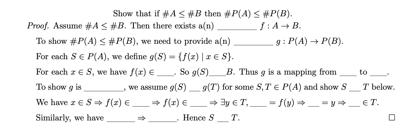 Show that if #A < #B then #P(A) < #P(B).
f : A → B.
g : P(A) → P(B).
Proof. Assume #A < #B. Then there exists a(n)
To show #P(A)< #P(B), we need to provide a(n)
For each Se P(A), we define g(S) = {f(x) | x E S}.
For each x E S, we have f(x) E __. So g(S).
B. Thus g is a mapping from
to
To show
is
we assume g(S)
g(T) for some S, T e P(A) and show S
T below.
We have x E S= f(x) E
» f(x) E
= 3y E T,
= f(y) =
E T.
Similarly, we have
Hence S
T.
