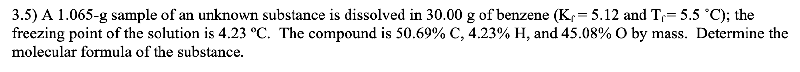 3.5) A 1.065-g sample of an unknown substance is dissolved in 30.00 g of benzene (K; = 5.12 and Tf= 5.5 °C); the
freezing point of the solution is 4.23 °C. The compound is 50.69% C, 4.23% H, and 45.08% O by mass. Determine the
molecular formula of the substance.
