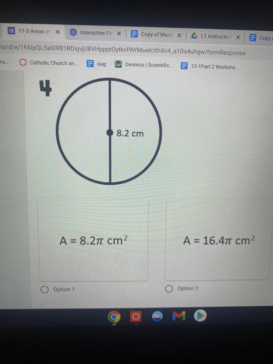 11-3 Areas ofX
g03 Interactive Pe X
E Copy of MacE X
L1 Instructor X
ECopyc
ns/d/e/1FAlpQLSelXR81RDsjvjU8VHppptOytkvPAYMuelcXhXv4_a1Ds4uhgw/formResponse
ns..
Catholic Church an.
E oug
Desmos | Scientific..
13-1Part 2 Workshe...
8.2 cm
A = 8.2n cm²
A = 16.4n cm²
%3D
Option 1
Option 2
