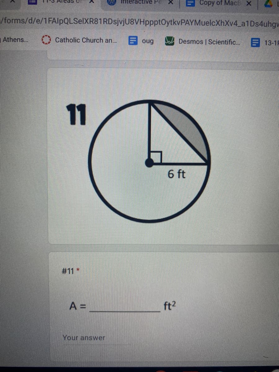 Interactive Pe
Сopy of MacBX
/forms/d/e/1FAlpQLSelXR81RDsjvjU8VHppptOytkvPAYMuelcXhXv4_a1Ds4uhgw
Athens...
Catholic Church an...
E oug
Desmos | Scientific..
13-1F
11
6 ft
# 11 *
A =
ft2
Your answer
