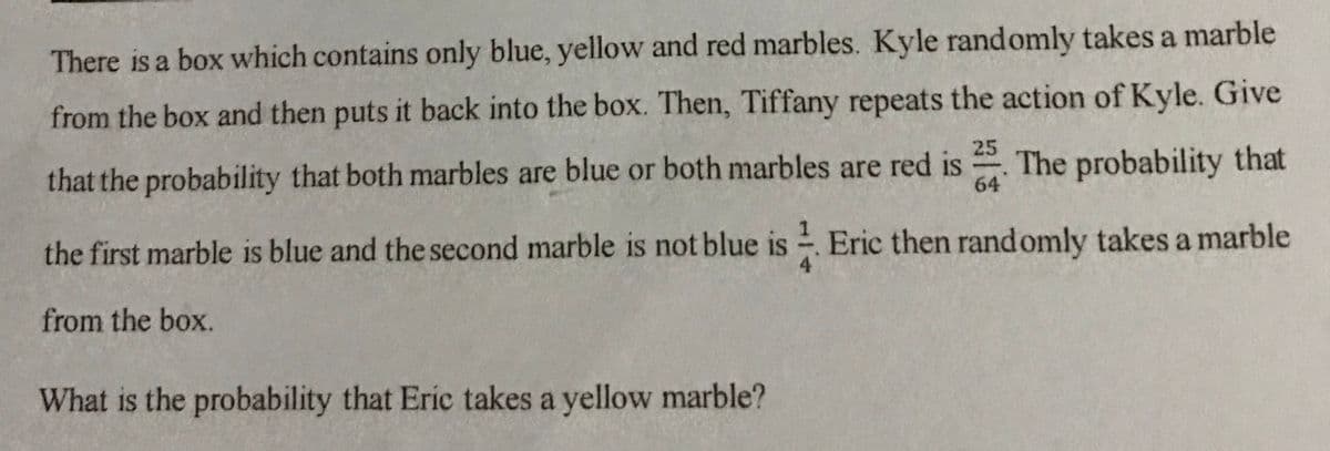 There is a box which contains only blue, yellow and red marbles. Kyle randomly takes a marble
from the box and then puts it back into the box. Then, Tiffany repeats the action of Kyle. Give
25
that the probability that both marbles are blue or both marbles are red is The probability that
64
the first marble is blue and the second marble is not blue is Eric then rand omly takes a marble
4
from the box.
What is the probability that Eric takes a yellow marble?
