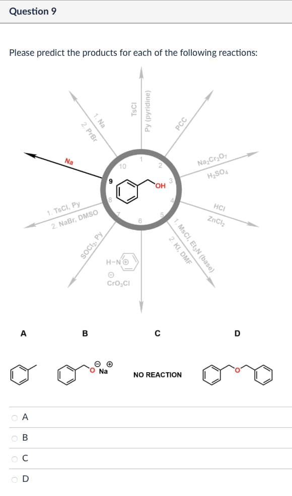 Question 9
Please predict the products for each of the following reactions:
A
ABCD
1. Na
2. PrBr
เวรเ
Py (pyridine)
Na
10
9
OH
18
1. TsCI, Py
2. NaBr, DMSO
SOCI₂, Py
H-N'+
CrO3Cl
PCC
Na2Cr2O7
H2SO4
HCI
ZnCl2
2. KI, DMF
1. MsCI, Et N (base)
B
с
D
Na
NO REACTION