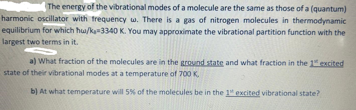 The energy of the vibrational modes of a molecule are the same as those of a (quantum)
harmonic oscillator with frequency w. There is a gas of nitrogen molecules in thermodynamic
equilibrium for which ħw/ks-3340 K. You may approximate the vibrational partition function with the
largest two terms in it.
a) What fraction of the molecules are in the ground state and what fraction in the 1st excited
state of their vibrational modes at a temperature of 700 K,
b) At what temperature will 5% of the molecules be in the 1st excited vibrational state?