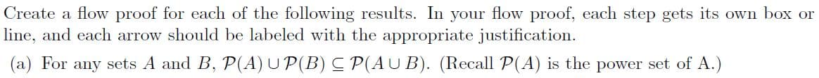 Create a flow proof for each of the following results. In your flow proof, each step gets its own box or
line, and each arrow should be labeled with the appropriate justification.
(a) For any sets A and B, P(A) UP(B) C P(AUB). (Recall P(A) is the power set of A.)
