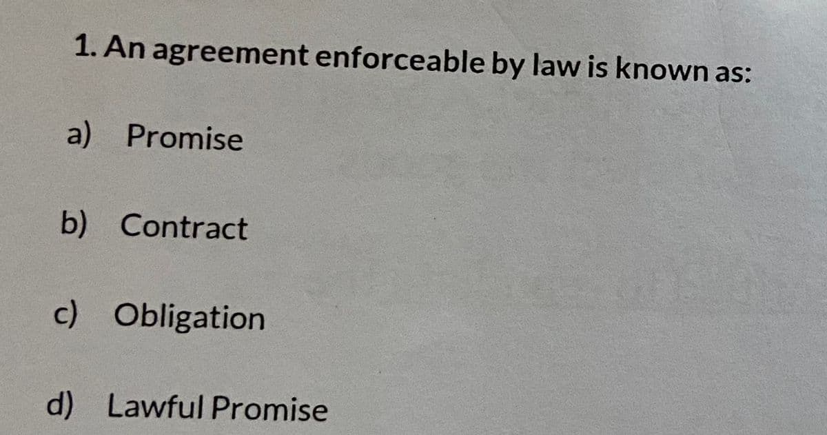 1. An agreement enforceable by law is known as:
a) Promise
b) Contract
c) Obligation
d) Lawful Promise
