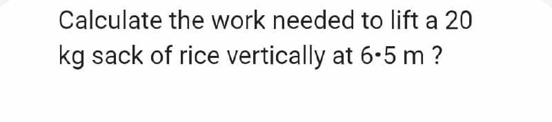 Calculate the work needed to lift a 20
kg sack of rice vertically at 6.5 m ?
