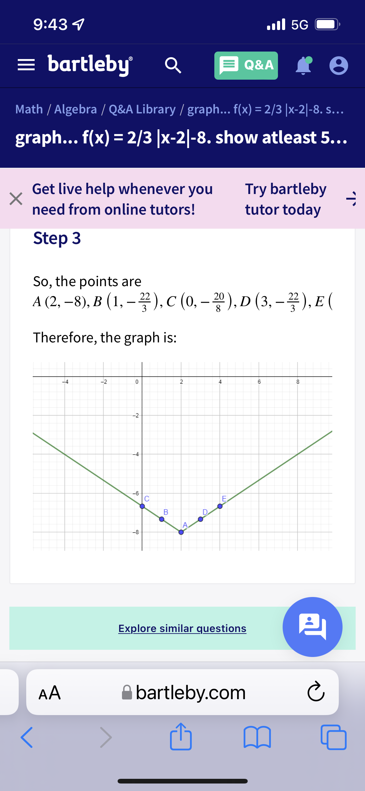 9:43 4
ll 5G
= bartleby
Q&A
Math / Algebra / Q&A Library / graph... f(x) = 2/3 |x-2|-8. s.…..
graph... f(x) = 2/3 |x-2|-8. show atleast 5...
Get live help whenever you
Try bartleby
tutor today
need from online tutors!
Step 3
So, the points are
A (2,-8), B (1, -꽃), c (0, -꽃), D (3, - 꽃), E (
끙), D (3, -꼴), E (
|
Therefore, the graph is:
-4
-2
2
4
6
8
-2
-4
-6-
C
E
B
-8
Explore similar questions
AA
bartleby.com
