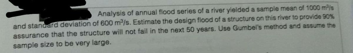 Analysis of annual flood series of a river yielded a sample mean of 1000 m/s
and standard deviation of 600 m3/s. Estimate the design flood of a structure on this river to provide 90%
assurance that the structure will not fail in the next 50 years. Use Gumbel's method and assume the
sample size to be very large.
