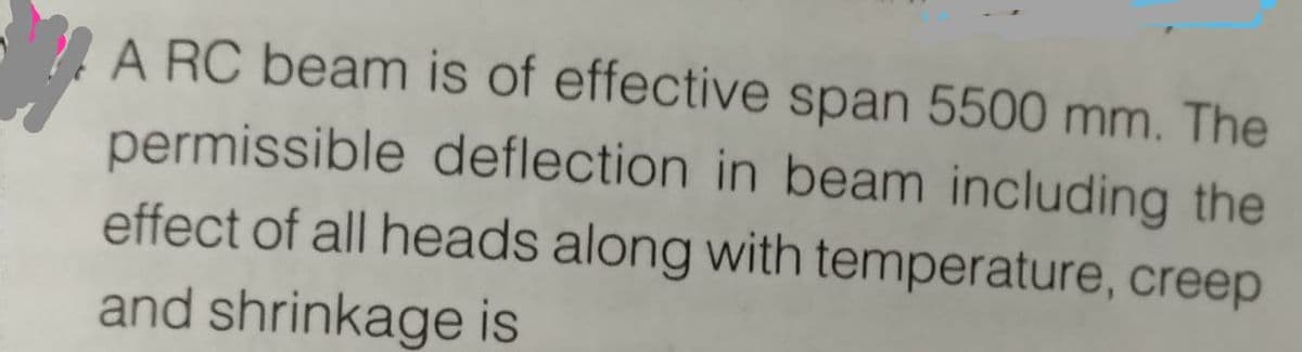 A RC beam is of effective span 5500 mm. The
permissible deflection in beam including the
effect of all heads along with temperature, creep
and shrinkage is
