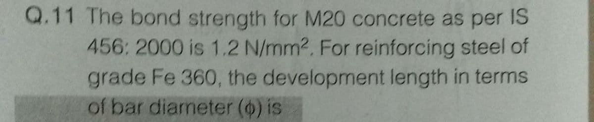 Q.11 The bond strength for M20 concrete as per IS
456: 2000 is 1.2 N/mm2. For reinforcing steel of
grade Fe 360, the development length in terms
of bar diameter () is
