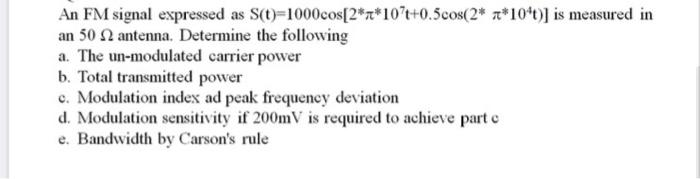 An FM signal expressed as S(t)=1000cos[2*a*10°t+0.5cos(2* z*10*t)] is measured in
an 50 antenna. Determine the following
a. The un-modulated carrier powver
b. Total transmitted power
c. Modulation index ad peak frequency deviation
d. Modulation sensitivity if 200mV is required to achieve part e
e. Bandwidth by Carson's rule
