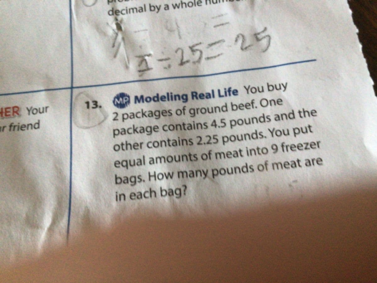 HER Your
ar friend
decimal by a who
3=25=-25
13. MP Modeling Real Life You buy
2 packages of ground beef. One
package contains 4.5 pounds and the
other contains 2.25 pounds. You put
equal amounts of meat into 9 freezer
bags. How many pounds of meat are
in each bag?