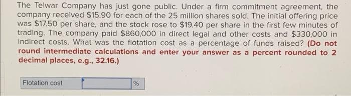 The Telwar Company has just gone public. Under a firm commitment agreement, the
company received $15.90 for each of the 25 million shares sold. The initial offering price
was $17.50 per share, and the stock rose to $19.40 per share in the first few minutes of
trading. The company paid $860,000 in direct legal and other costs and $330,000 in
indirect costs. What was the flotation cost as a percentage of funds raised? (Do not
round intermediate calculations and enter your answer as a percent rounded to 2
decimal places, e.g., 32.16.)
Flotation cost
%