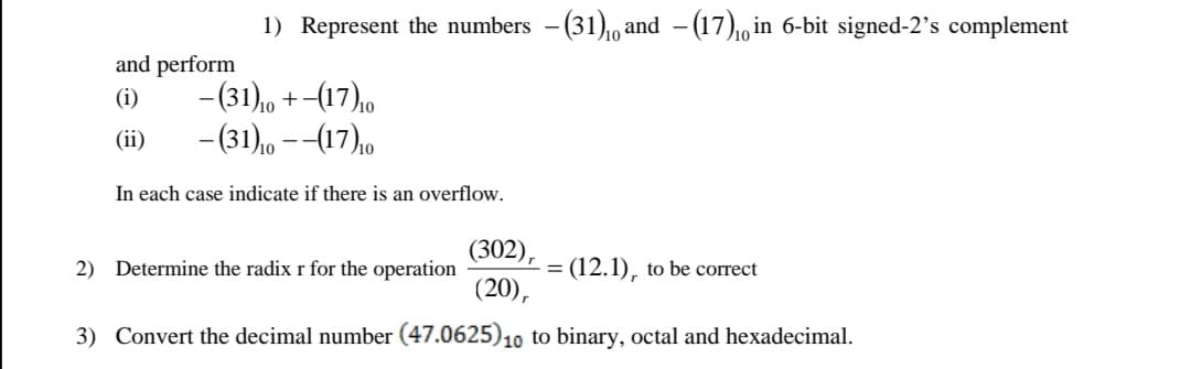 1) Represent the numbers - (31),0 and - (17),0 in 6-bit signed-2's complement
and perform
- (31),0 +
- (31), --(17),0
(i)
(17),
(ii)
In each case indicate if there is an overflow.
(302),
= (12.1), to be correct
(20),
2) Determine the radix r for the operation
3) Convert the decimal number (47.0625)10 to binary, octal and hexadecimal.
