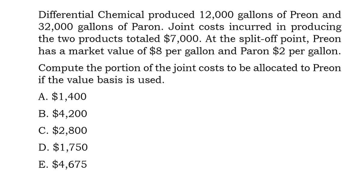 Differential Chemical produced 12,000 gallons of Preon and
32,000 gallons of Paron. Joint costs incurred in producing
the two products totaled $7,000. At the split-off point, Preon
has a market value of $8 per gallon and Paron $2 per gallon.
Compute the portion of the joint costs to be allocated to Preon
if the value basis is used.
A. $1,400
B. $4,200
C. $2,800
D. $1,750
E. $4,675