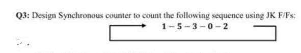 Q3: Design Synchronous counter to count the following sequence using JK F/Fs:
1-5-3-0-2
