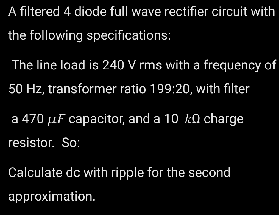 A filtered 4 diode full wave rectifier circuit with
the following specifications:
The line load is 240 V rms with a frequency of
50 Hz, transformer ratio 199:20, with filter
a 470 µF capacitor, and a 10 kO charge
resistor. So:
Calculate dc with ripple for the second
approximation.
