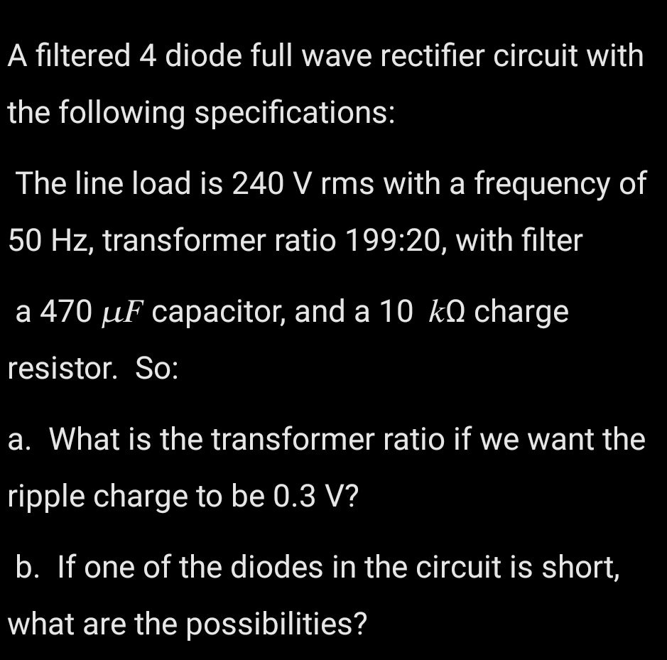 A filtered 4 diode full wave rectifier circuit with
the following specifications:
The line load is 240 V rms with a frequency of
50 Hz, transformer ratio 199:20, with filter
a 470 µF capacitor, and a 10KQ charge
resistor. So:
a. What is the transformer ratio if we want the
ripple charge to be 0.3 V?
b. If one of the diodes in the circuit is short,
what are the possibilities?
