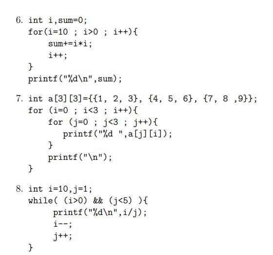 6. int i,sum=0;
for (i=10 ; i>0 ; i++){
sum+=i*i;
i++;
}
printf("%d\n", sum);
7. int a[3] [3]={{1, 2, 3}, {4, 5, 6}, {7, 8 ,9}};
for (i=0 ; i<3 ; i++){
for (j=0 ; j<3 ; j++){
printf ("%d ", a[j] [i]);
}
printf("\n");
}
8. int i=10,j=1;
while( (i>0) && (j<5) ){
printf("%d\n",i/j);
i--;
j++;
}
