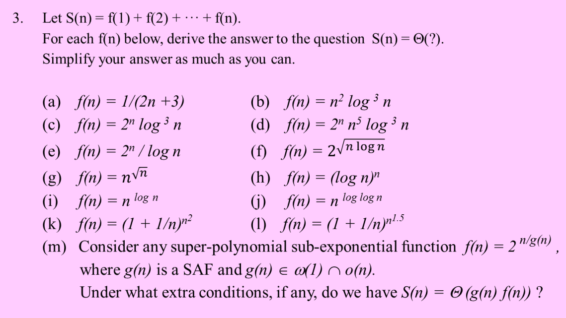 Let S(n)= f(1)+ f(2) + ·…·+ f(n).
For each f(n) below, derive the answer to the question S(n)= ©(?).
3.
Simplify your answer as much as you can.
(a) f(n) = 1/(2n +3)
(c) f(n) = 2" log ³ n
(b) f(n) = n² log ³ n
(d) f(n) = 2" n³ log n
3
(e) f(n) = 2" / log n
(f) f(n) = 2\n log n
(g) f(n) = nvñ
(i) f(n) = n log n
(k) f(n) = (1 + 1/nyr?
(m) Consider any super-polynomial sub-exponential function f(n) = 2"/8(n)
where g(n) is a SAF and g(n) e a(1) n o(n).
Under what extra conditions, if any, do we have S(n) = © (g(n) f(n)) ?
(h) f(n) = (log n)"
(j) f(n) = n log log n
(1) f(n) = (1 + 1/nyr!.5
