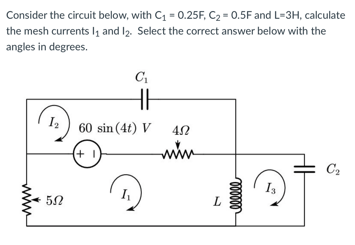 Consider the circuit below, with C₁ = 0.25F, C₂ = 0.5F and L=3H, calculate
the mesh currents 1₁ and 12. Select the correct answer below with the
angles in degrees.
I2
5Ω
HI
60 sin (4t) V
+1
C₁
I₁
4Ω
www
L
000000
of
I3
C₂