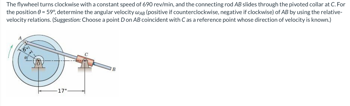 The flywheel turns clockwise with a constant speed of 690 rev/min, and the connecting rod AB slides through the pivoted collar at C. For
the position 0 = 59°, determine the angular velocity WAB (positive if counterclockwise, negative if clockwise) of AB by using the relative-
velocity relations. (Suggestion: Choose a point Don AB coincident with C as a reference point whose direction of velocity is known.)
6"
17".
C