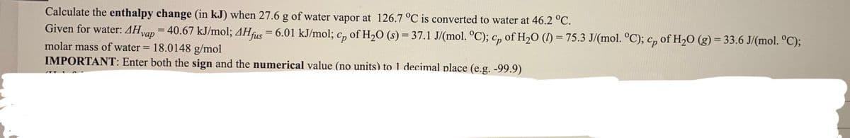 Calculate the enthalpy change (in kJ) when 27.6 g of water vapor at 126.7 °C is converted to water at 46.2 °C.
Given for water: 4Hvap = 40.67 kJ/mol; 4Hfus = 6.01 kJ/mol; c, of H20 (s) = 37.1 J/(mol. °C); c, of H2O (I) = 75.3 J/(mol. °C); c, of H2O (g) = 33.6 J/(mol. °C);
%3D
molar mass of water = 18.0148 g/mol
IMPORTANT: Enter both the sign and the numerical value (no units) to 1 decimal place (e.g. -99.9)
