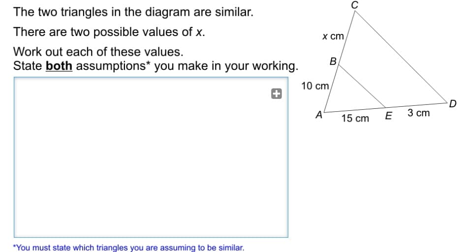 C
The two triangles in the diagram are similar.
There are two possible values of x.
х ст,
Work out each of these values.
State both assumptions* you make in your working.
B,
10 cm,
+
A
E
3 ст
15 cm
*You must state which triangles you are assuming to be similar.
