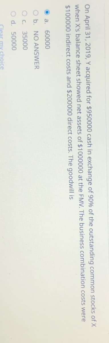 On April 31, 2019, Y acquired for $950000 cash in exchange of 90% of the outstanding common stocks of X
when X's balance sheet showed net assets of $1000000 at the FMV. The business combination costs were
$100000 indirect costs and $200000 direct costs. The goodwill is
a. 60000
O b. NO ANSWER
O c. 35000
d. 50000
choice