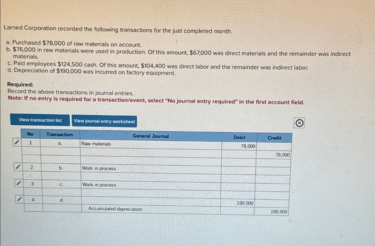 Larned Corporation recorded the following transactions for the just completed month.
a. Purchased $78,000 of raw materials on account.
b. $76,000 in raw materials were used in production. Of this amount, $67,000 was direct materials and the remainder was indirect
materials.
c. Paid employees $124,500 cash. Of this amount, $104,400 was direct labor and the remainder was indirect labor.
d. Depreciation of $190,000 was incurred on factory equipment.
Required:
Record the above transactions in journal entries.
Note: If no entry is required for a transaction/event, select "No journal entry required" in the first account field.
View transaction list View journal entry worksheet
i
i
V
No
1
2
3
i 4
Transaction
a
b.
C.
d
Raw materials
Work in process
Work in process
General Journal
Accumulated depreciation
Debit
78,000
190,000
Credit
78,000
190,000