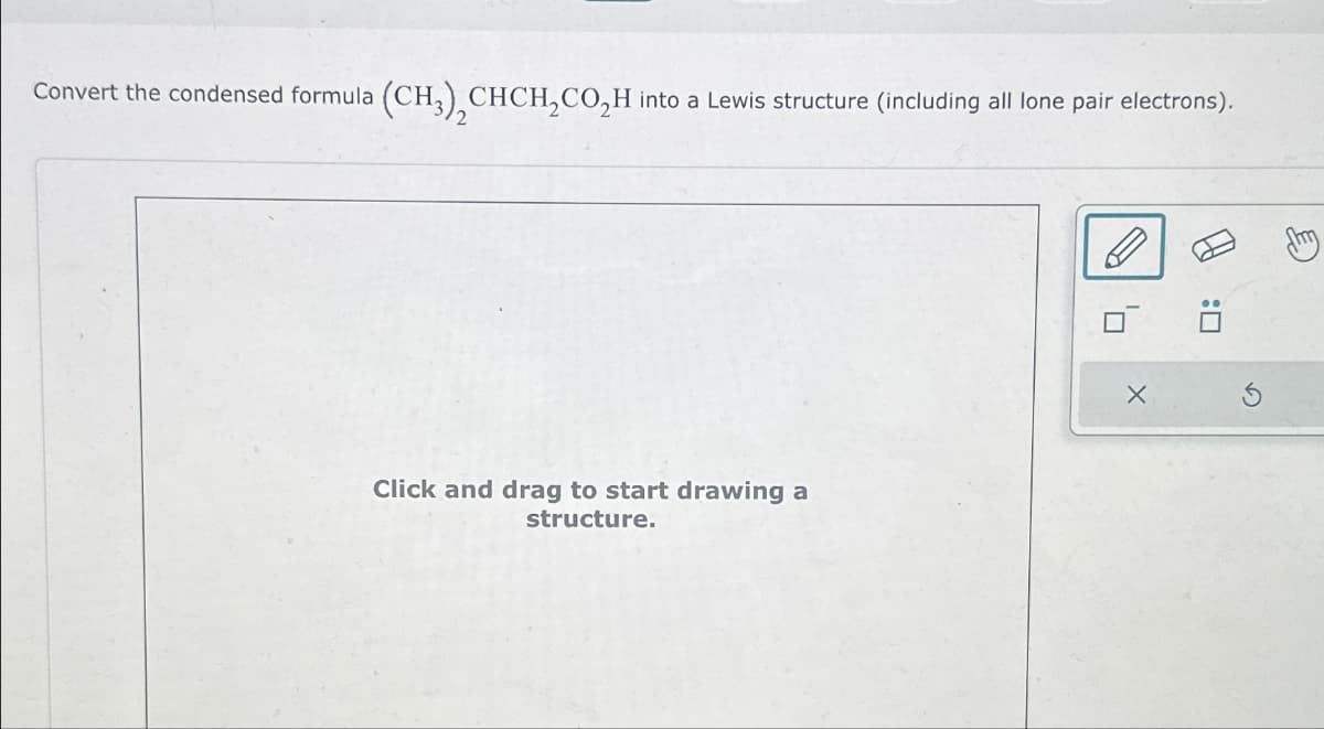 Convert the condensed formula (CH3) CHCH₂CO₂H into a Lewis structure (including all lone pair electrons).
Click and drag to start drawing a
structure.
X
U: