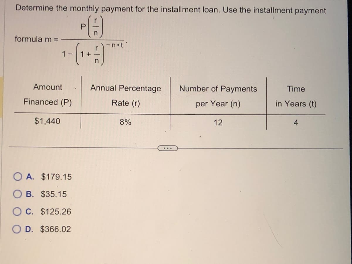 Determine the monthly payment for the installment loan. Use the installment payment
formula m =
1-
Amount
Financed (P)
$1,440
O A. $179.15
B. $35.15
O C. $125.26
O D. $366.02
P
n
1+)
- not
Annual Percentage
Rate (r)
8%
Number of Payments
per Year (n)
12
Time
in Years (t)
4